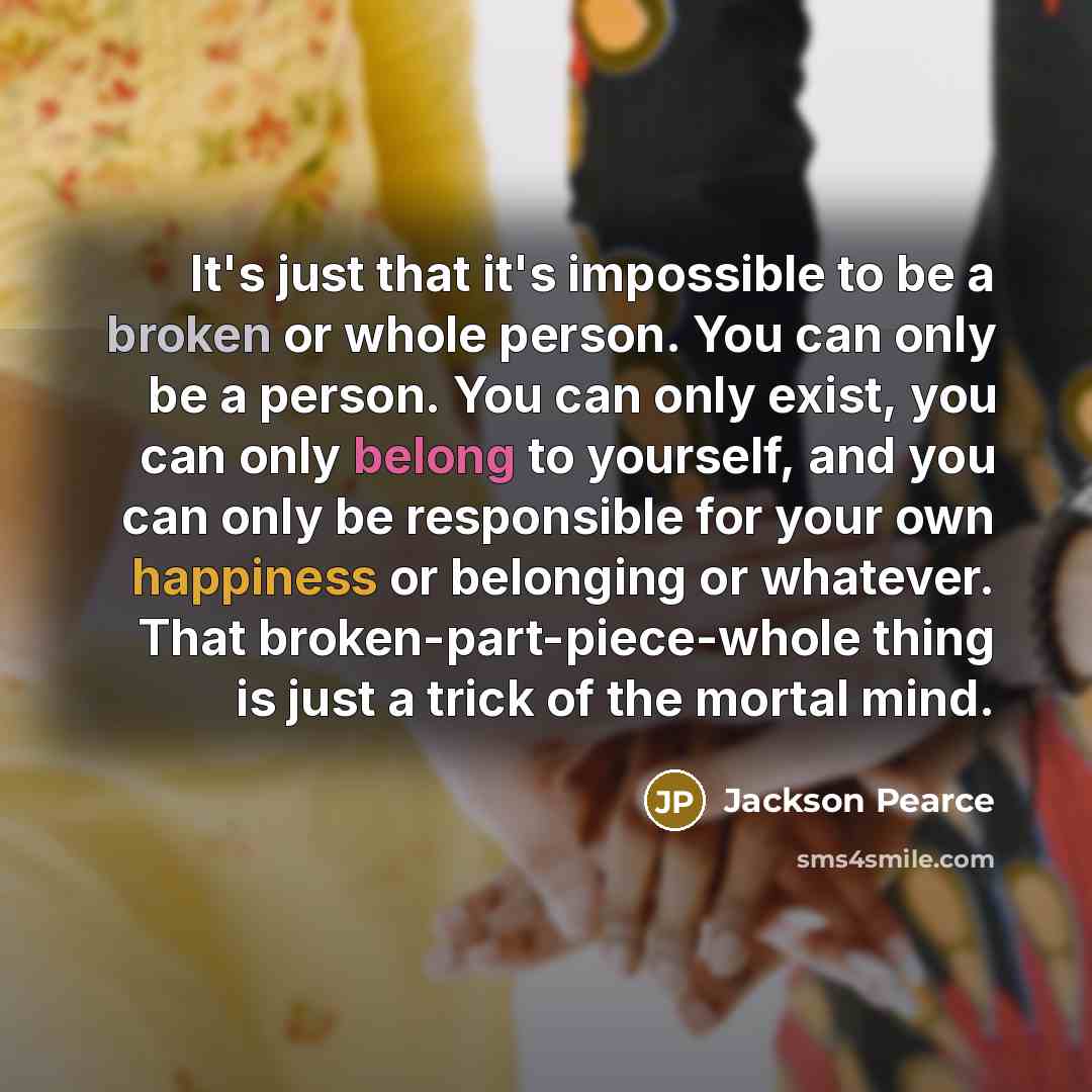 “It's just that it's impossible to be a broken or whole person. You can only be a person. You can only exist, you can only belong to yourself, and you can only be responsible for your own happiness or belonging or whatever. That broken-part-piece-whole thing is just a trick of the mortal mind.” quote by Jackson Pearce