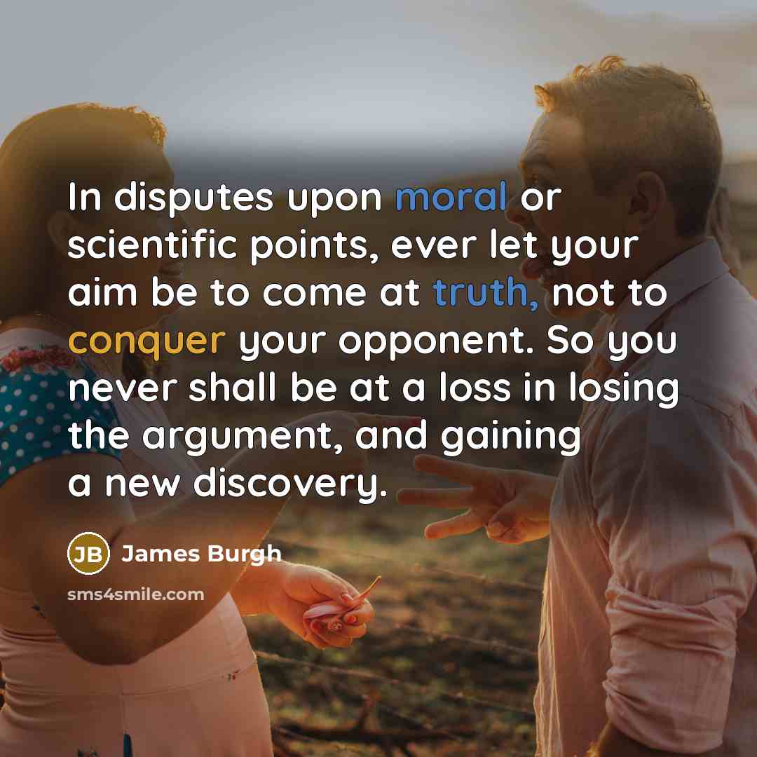 “In disputes upon moral or scientific points, ever let your aim be to come at truth, not to conquer your opponent. So you never shall be at a loss in losing the argument, and gaining a new discovery.” quote by James Burgh