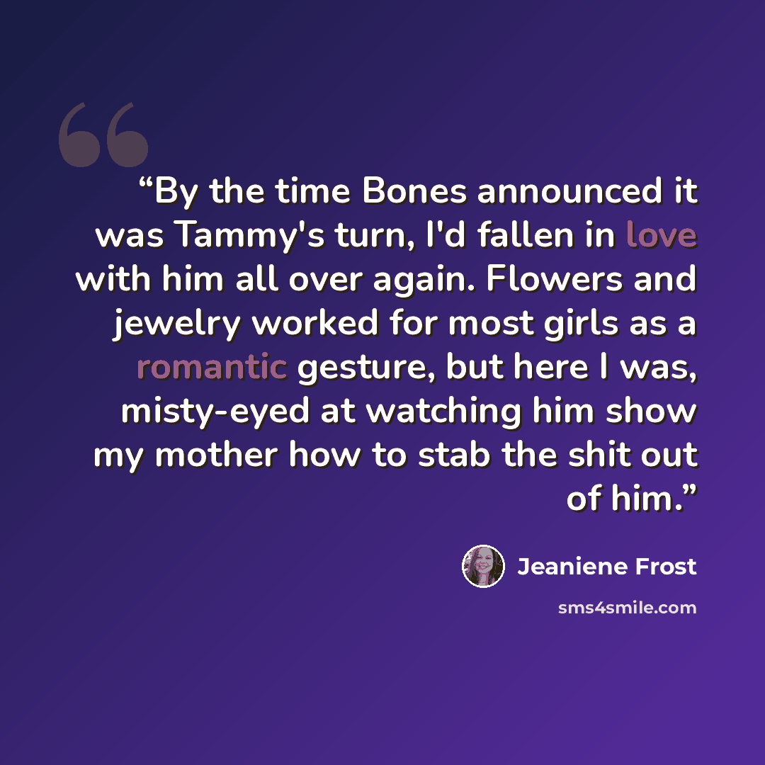 “By the time Bones announced it was Tammy's turn, I'd fallen in love with him all over again. Flowers and jewelry worked for most girls as a romantic gesture, but here I was, misty-eyed at watching him show my mother how to stab the shit out of him.” quote by Jeaniene Frost