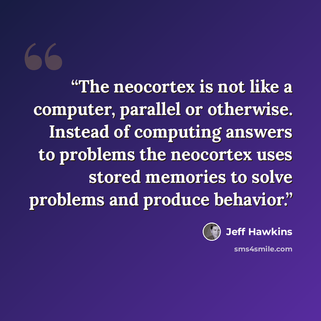 “The neocortex is not like a computer, parallel or otherwise. Instead of computing answers to problems the neocortex uses stored memories to solve problems and produce behavior.” quote by Jeff Hawkins