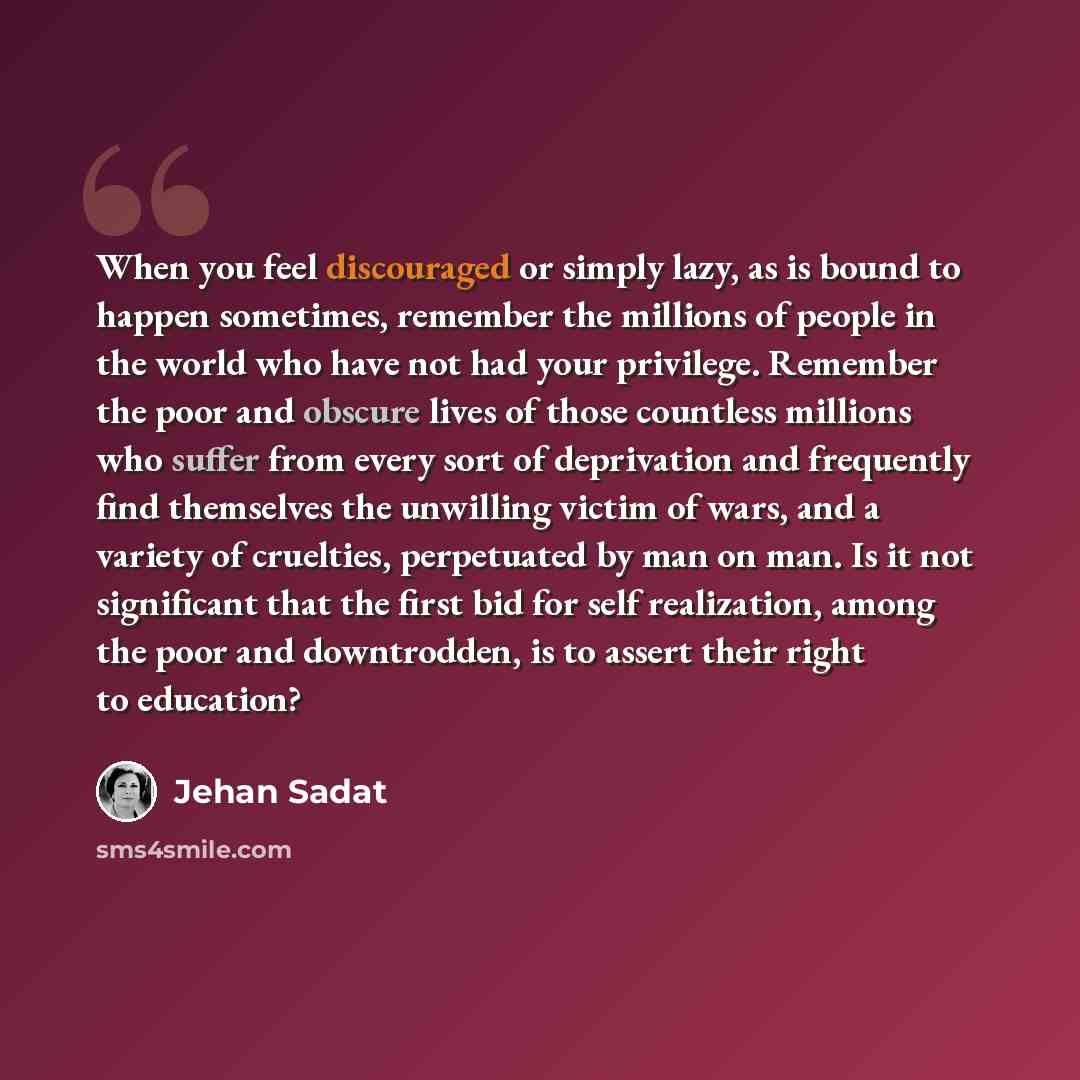 “When you feel discouraged or simply lazy, as is bound to happen sometimes, remember the millions of people in the world who have not had your privilege. Remember the poor and obscure lives of those countless millions who suffer from every sort of deprivation and frequently find themselves the…” quote by Jehan Sadat