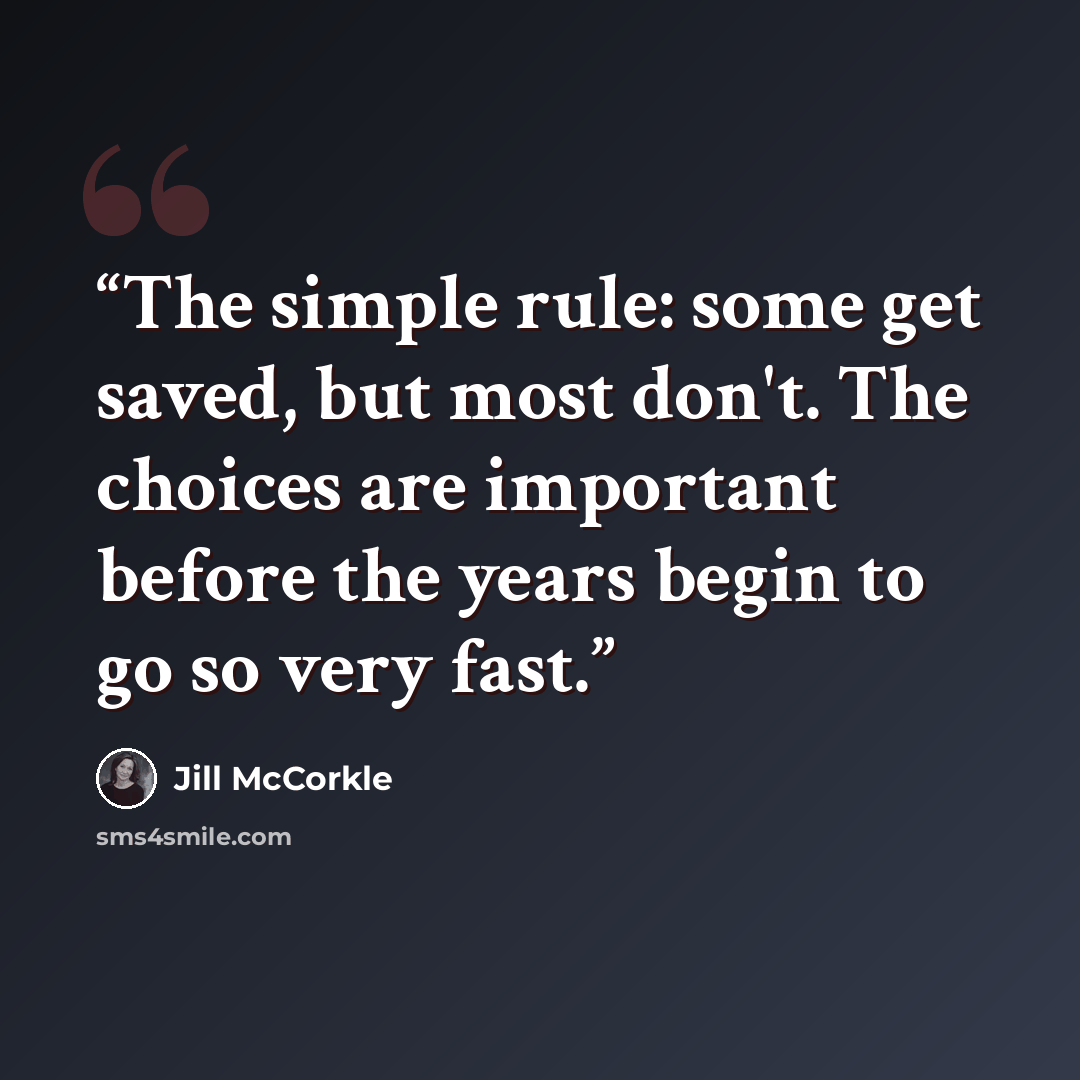 “The simple rule: some get saved, but most don't. The choices are important before the years begin to go so very fast.” quote by Jill McCorkle