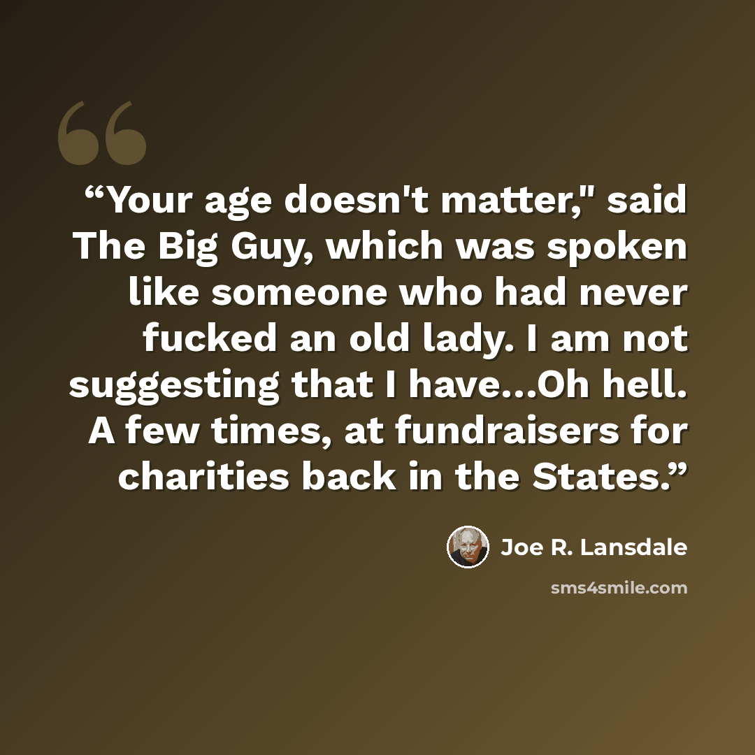 “Your age doesn't matter," said The Big Guy, which was spoken like someone who had never fucked an old lady. I am not suggesting that I have…Oh hell. A few times, at fundraisers for charities back in the States.” quote by Joe R. Lansdale
