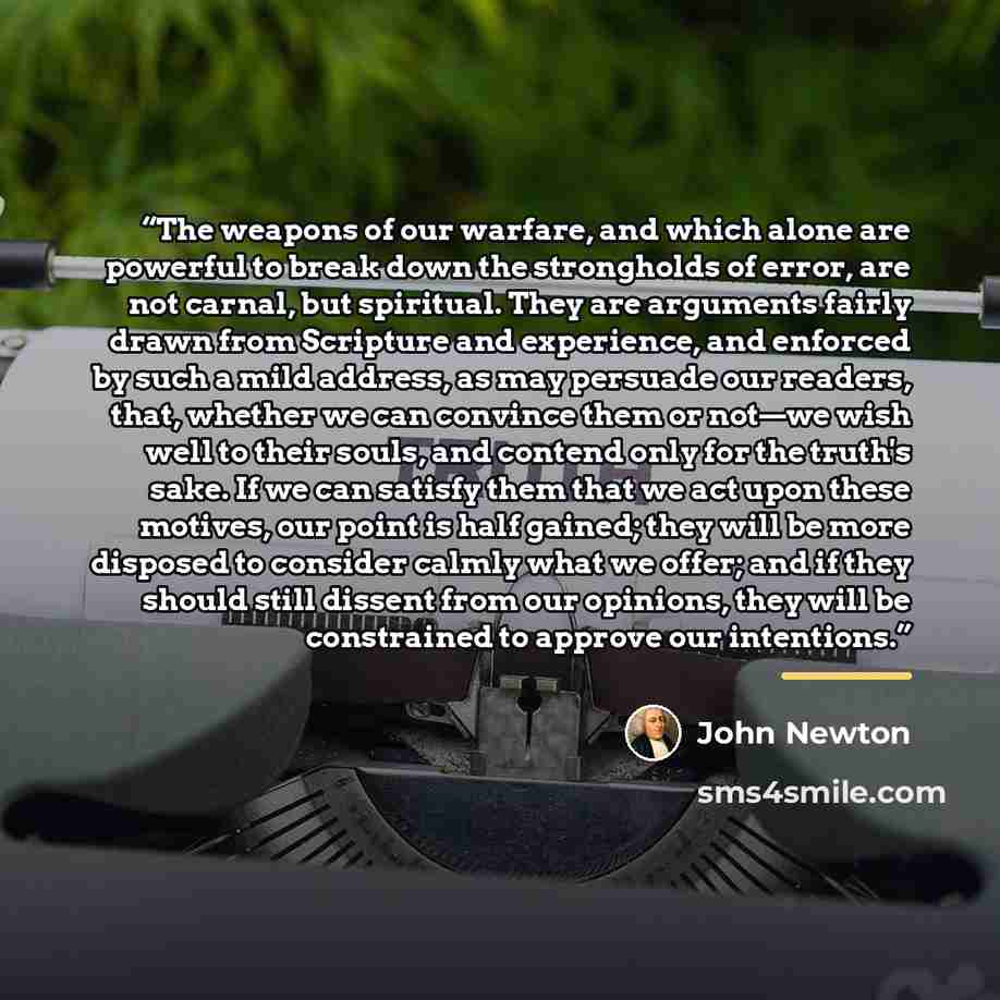 “The weapons of our warfare, and which alone are powerful to break down the strongholds of error, are not carnal, but spiritual. They are arguments fairly drawn from Scripture and experience, and enforced by such a mild address, as may persuade our readers, that, whether we can convince them or…” quote by John Newton
