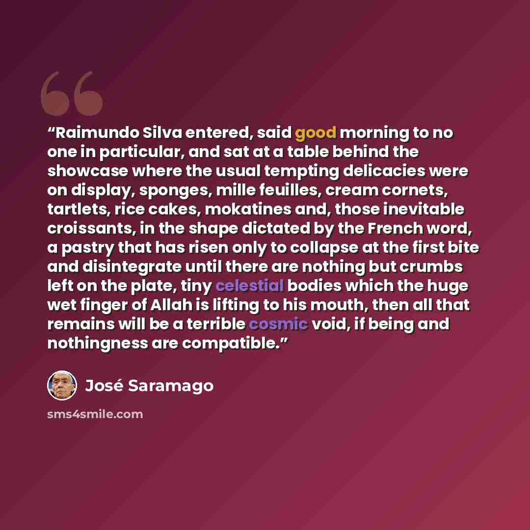 “Raimundo Silva entered, said good morning to no one in particular, and sat at a table behind the showcase where the usual tempting delicacies were on display, sponges, mille feuilles, cream cornets, tartlets, rice cakes, mokatines and, those inevitable croissants, in the shape dictated by the…” quote by José Saramago
