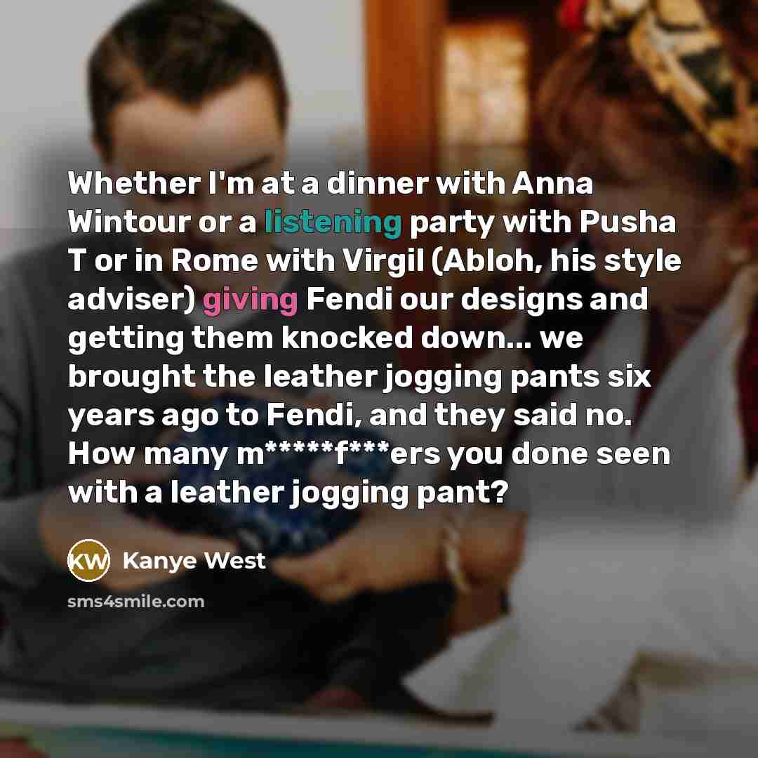 “Whether I'm at a dinner with Anna Wintour or a listening party with Pusha T or in Rome with Virgil (Abloh, his style adviser) giving Fendi our designs and getting them knocked down... we brought the leather jogging pants six years ago to Fendi, and they said no. How many m*****f***ers you done…” quote by Kanye West