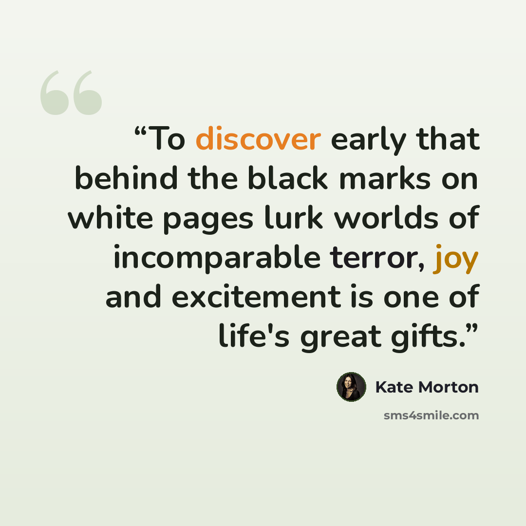 “To discover early that behind the black marks on white pages lurk worlds of incomparable terror, joy and excitement is one of life's great gifts.” quote by Kate Morton