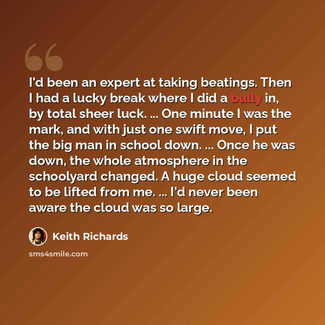 “I'd been an expert at taking beatings. Then I had a lucky break where I did a bully in, by total sheer luck. ... One minute I was the mark, and with just one swift move, I put the big man in school down. ... Once he was down, the whole atmosphere in the schoolyard changed. A huge cloud seemed to…” quote by Keith Richards