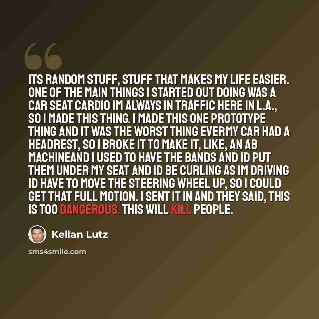 “Its random stuff, stuff that makes my life easier. One of the main things I started out doing was a car seat cardio Im always in traffic here in L.A., so I made this thing. I made this one prototype thing and it was the worst thing everMy car had a headrest, so I broke it to make it, like, an ab…” quote by Kellan Lutz