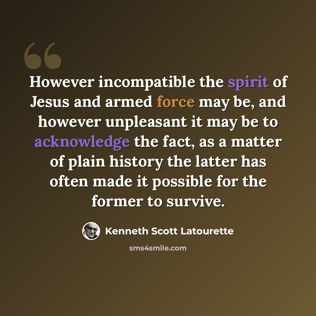 “However incompatible the spirit of Jesus and armed force may be, and however unpleasant it may be to acknowledge the fact, as a matter of plain history the latter has often made it possible for the former to survive.” quote by Kenneth Scott Latourette