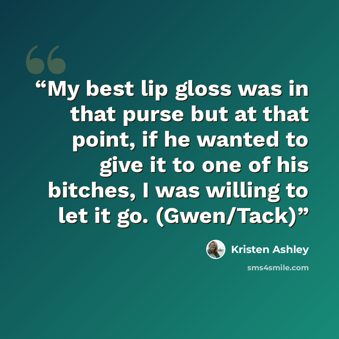 “My best lip gloss was in that purse but at that point, if he wanted to give it to one of his bitches, I was willing to let it go. (Gwen/Tack)” quote by Kristen Ashley