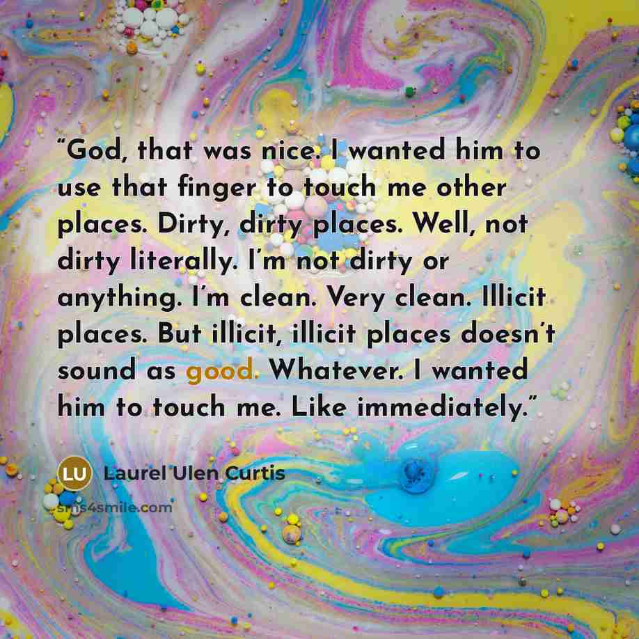 “God, that was nice. I wanted him to use that finger to touch me other places. Dirty, dirty places. Well, not dirty literally. I’m not dirty or anything. I’m clean. Very clean. Illicit places. But illicit, illicit places doesn’t sound as good. Whatever. I wanted him to touch me. Like immediately.” quote by Laurel Ulen Curtis