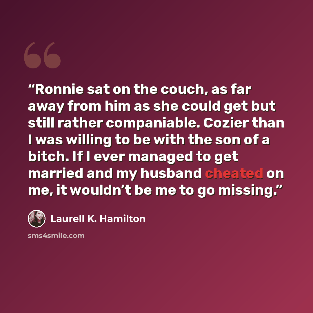 “Ronnie sat on the couch, as far away from him as she could get but still rather companiable. Cozier than I was willing to be with the son of a bitch. If I ever managed to get married and my husband cheated on me, it wouldn’t be me to go missing.” quote by Laurell K. Hamilton
