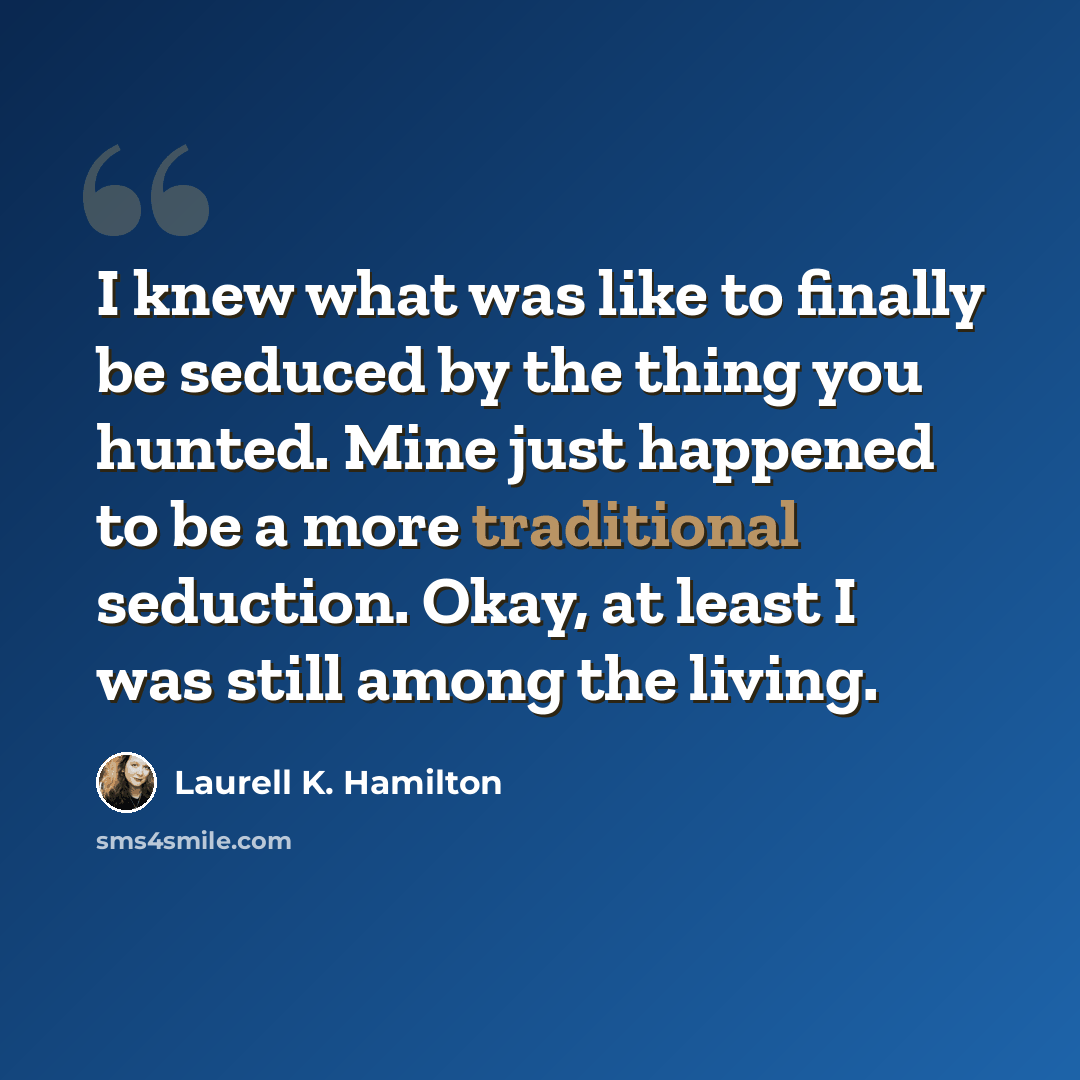 “I knew what was like to finally be seduced by the thing you hunted. Mine just happened to be a more traditional seduction. Okay, at least I was still among the living.” quote by Laurell K. Hamilton