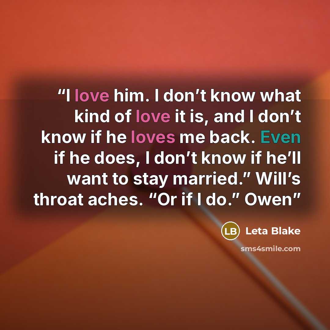 “I love him. I don’t know what kind of love it is, and I don’t know if he loves me back. Even if he does, I don’t know if he’ll want to stay married.” Will’s throat aches. “Or if I do.” Owen” quote by Leta Blake