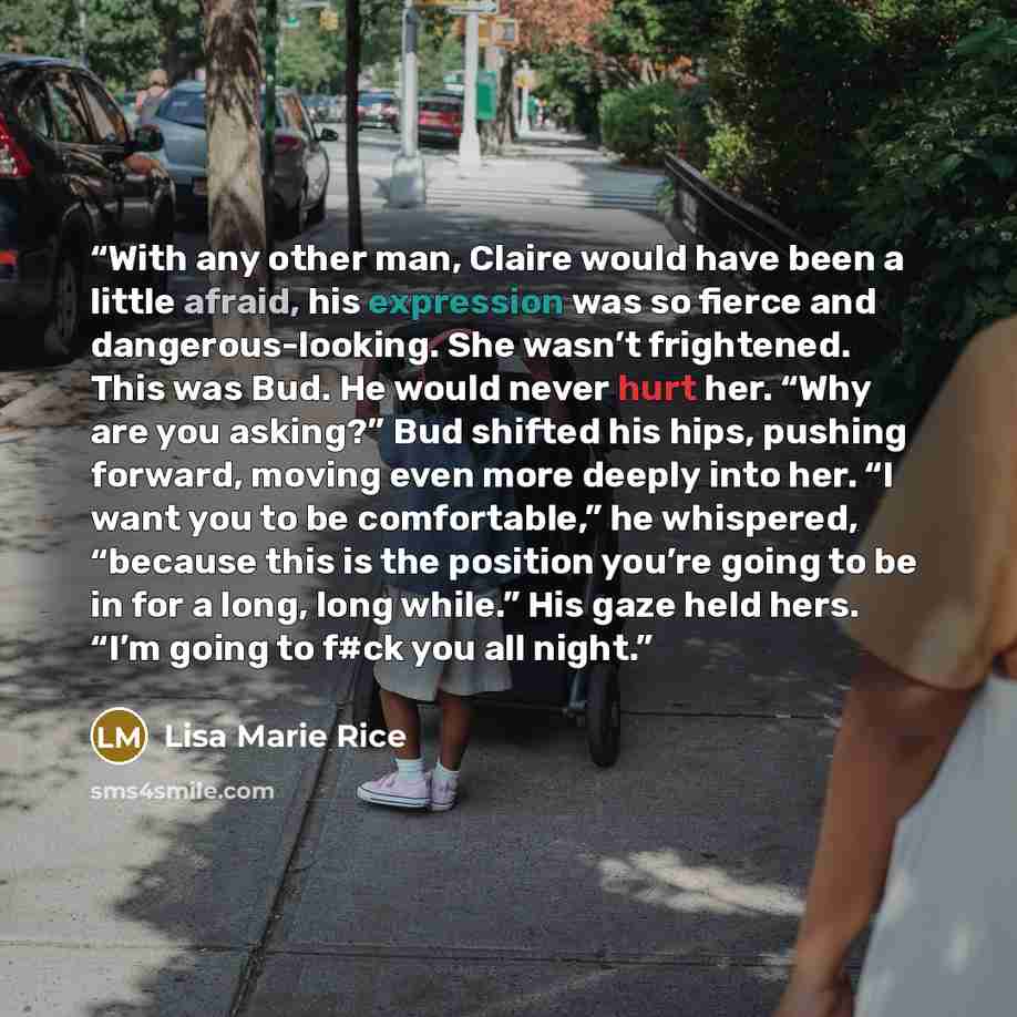 “With any other man, Claire would have been a little afraid, his expression was so fierce and dangerous-looking. She wasn’t frightened. This was Bud. He would never hurt her. “Why are you asking?” Bud shifted his hips, pushing forward, moving even more deeply into her. “I want you to be…” quote by Lisa Marie Rice