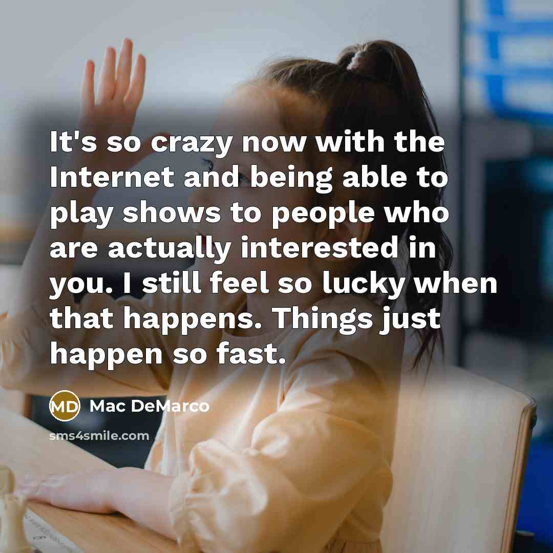 “It's so crazy now with the Internet and being able to play shows to people who are actually interested in you. I still feel so lucky when that happens. Things just happen so fast.” quote by Mac DeMarco