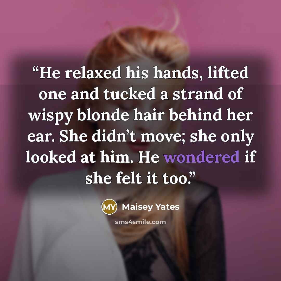 “He relaxed his hands, lifted one and tucked a strand of wispy blonde hair behind her ear. She didn’t move; she only looked at him. He wondered if she felt it too.” quote by Maisey Yates