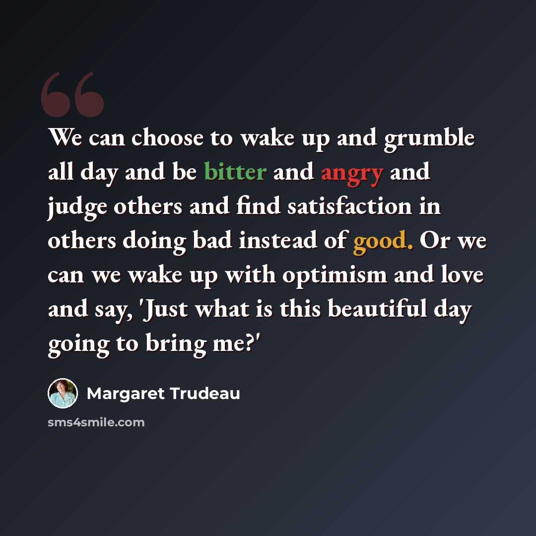 “We can choose to wake up and grumble all day and be bitter and angry and judge others and find satisfaction in others doing bad instead of good. Or we can we wake up with optimism and love and say, 'Just what is this beautiful day going to bring me?'” quote by Margaret Trudeau