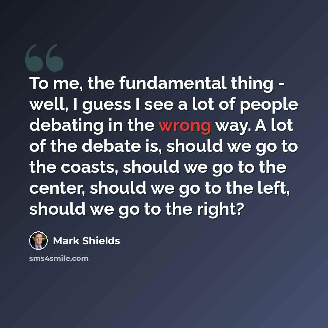 “To me, the fundamental thing - well, I guess I see a lot of people debating in the wrong way. A lot of the debate is, should we go to the coasts, should we go to the center, should we go to the left, should we go to the right?” quote by Mark Shields