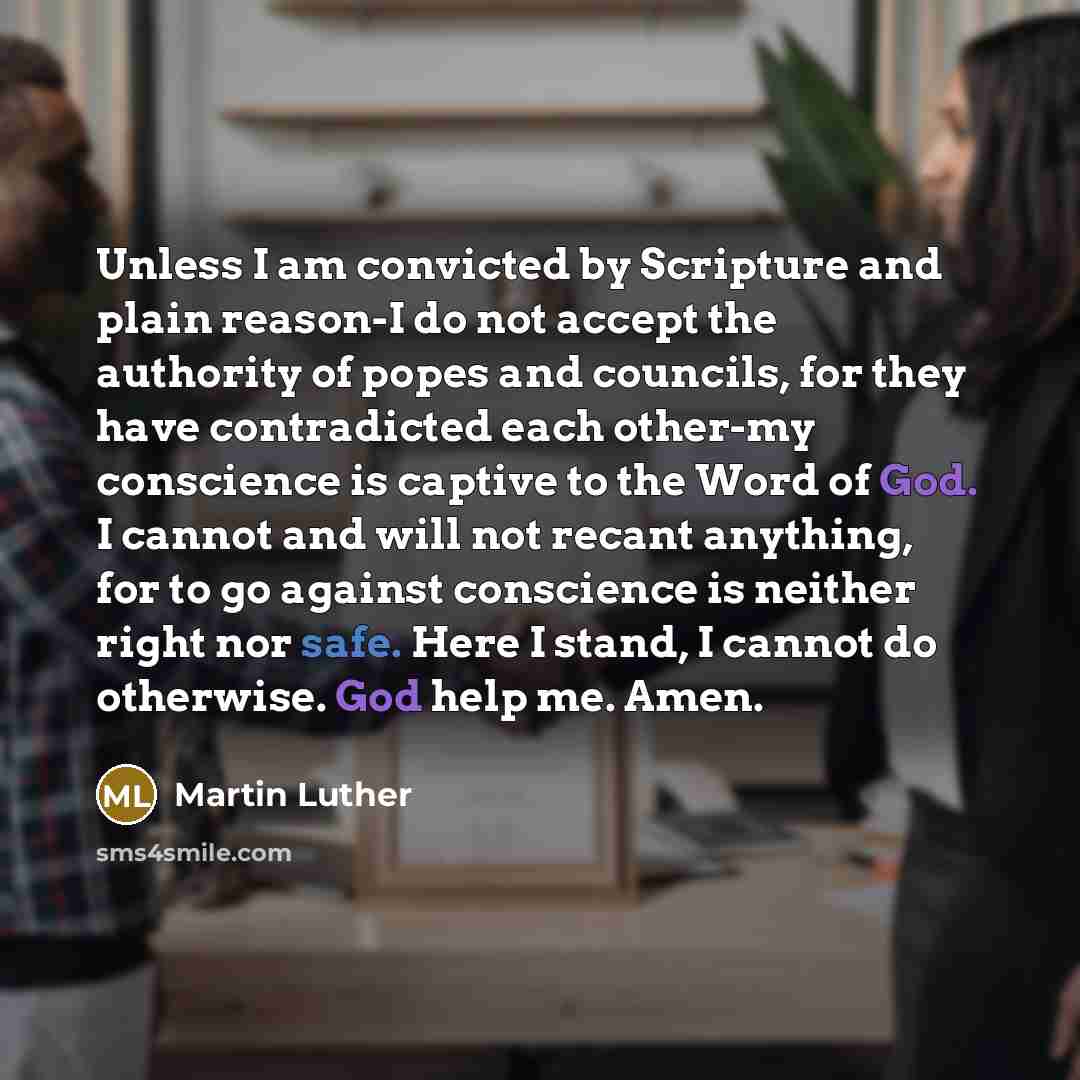 “Unless I am convicted by Scripture and plain reason-I do not accept the authority of popes and councils, for they have contradicted each other-my conscience is captive to the Word of God. I cannot and will not recant anything, for to go against conscience is neither right nor safe. Here I stand, I…” quote by Martin Luther