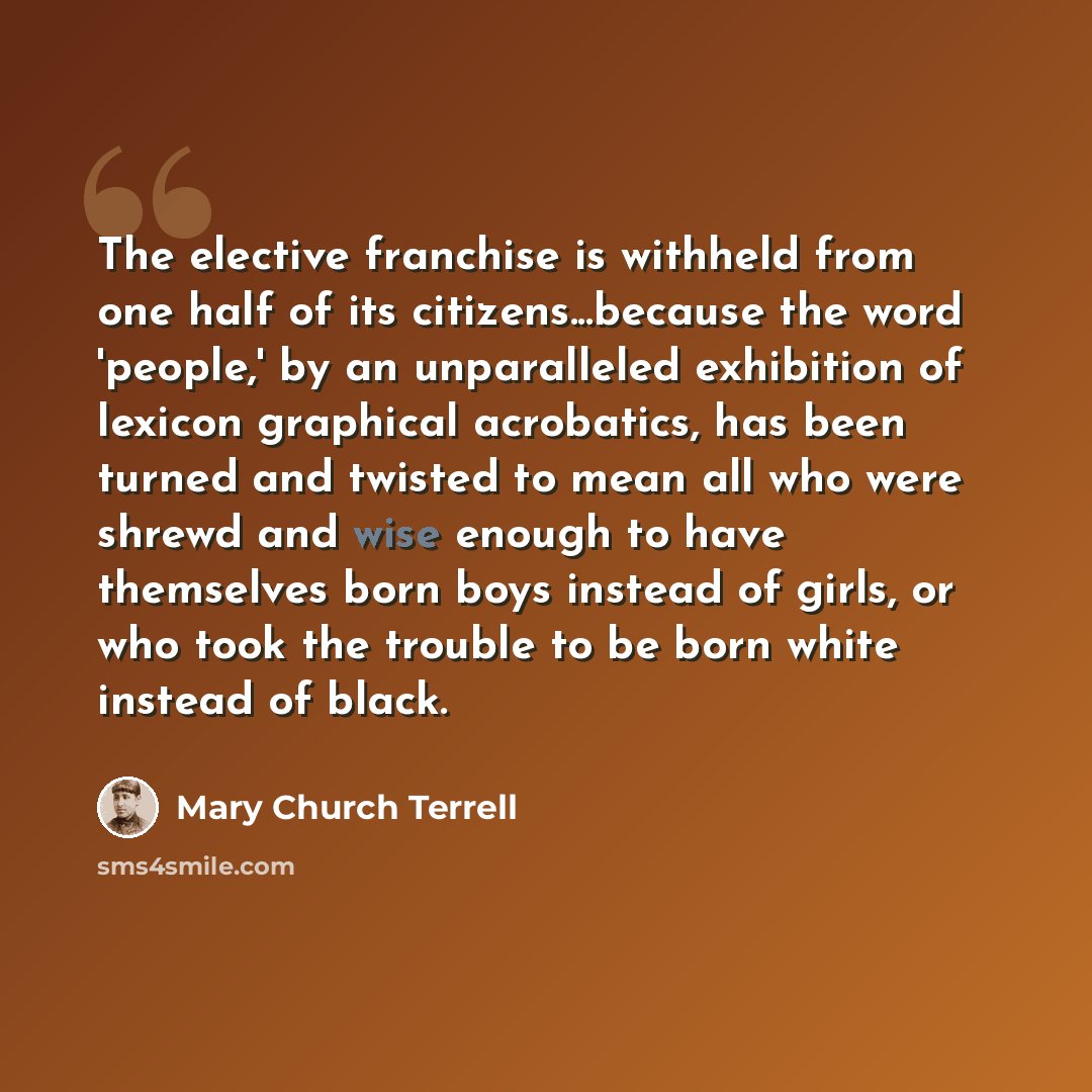 “The elective franchise is withheld from one half of its citizens...because the word 'people,' by an unparalleled exhibition of lexicon graphical acrobatics, has been turned and twisted to mean all who were shrewd and wise enough to have themselves born boys instead of girls, or who took the…” quote by Mary Church Terrell