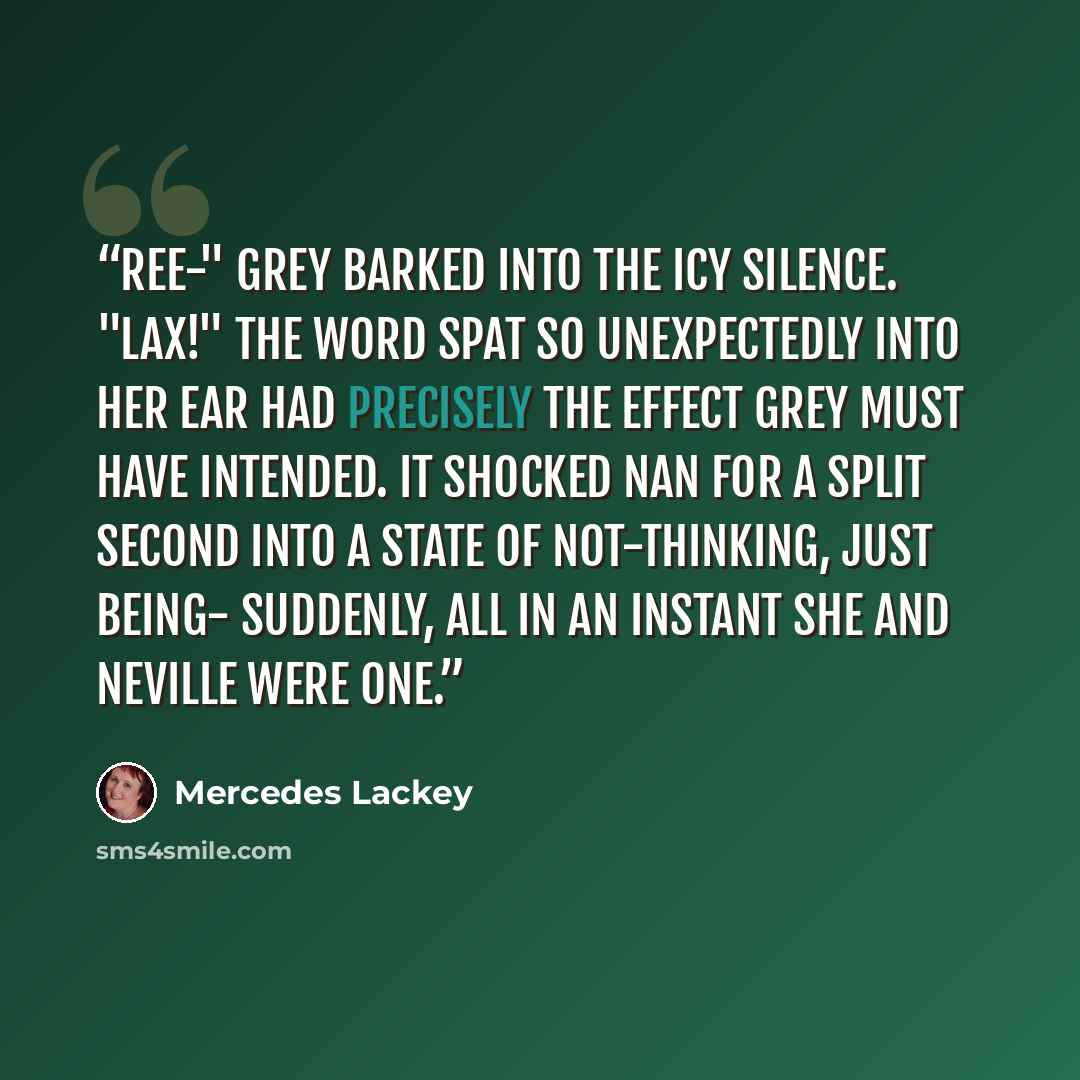 “Ree-" Grey barked into the icy silence. "Lax!" The word spat so unexpectedly into her ear had precisely the effect Grey must have intended. It shocked Nan for a split second into a state of not-thinking, just being- Suddenly, all in an instant she and Neville were one.” quote by Mercedes Lackey