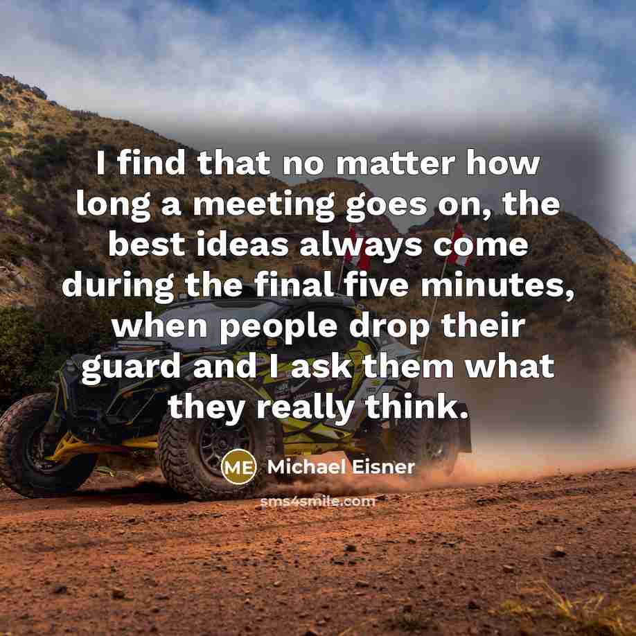 “I find that no matter how long a meeting goes on, the best ideas always come during the final five minutes, when people drop their guard and I ask them what they really think.” quote by Michael Eisner