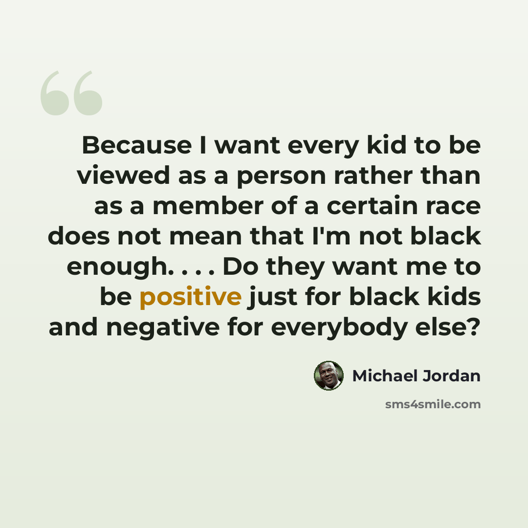 “Because I want every kid to be viewed as a person rather than as a member of a certain race does not mean that I'm not black enough. . . . Do they want me to be positive just for black kids and negative for everybody else?” quote by Michael Jordan
