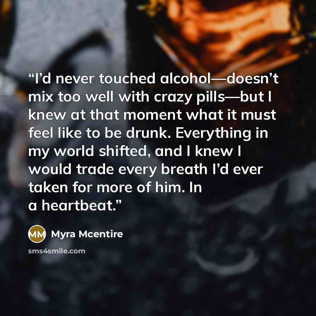 “I’d never touched alcohol—doesn’t mix too well with crazy pills—but I knew at that moment what it must feel like to be drunk. Everything in my world shifted, and I knew I would trade every breath I’d ever taken for more of him. In a heartbeat.” quote by Myra McEntire