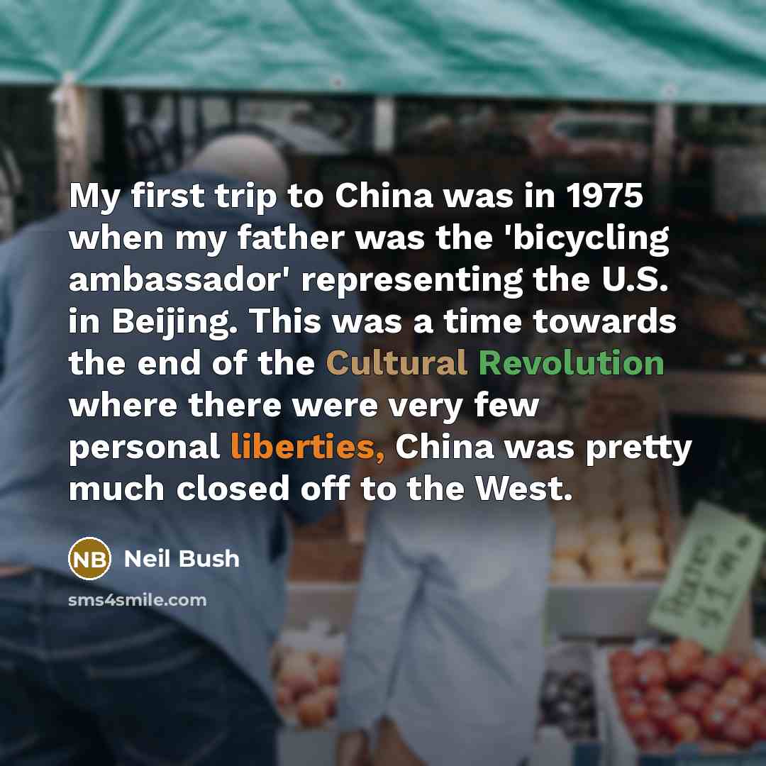 “My first trip to China was in 1975 when my father was the 'bicycling ambassador' representing the U.S. in Beijing. This was a time towards the end of the Cultural Revolution where there were very few personal liberties, China was pretty much closed off to the West.” quote by Neil Bush