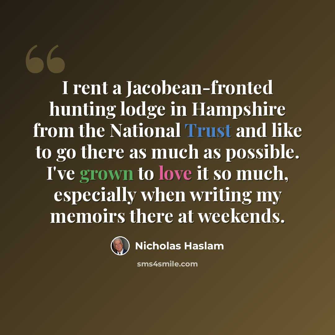 “I rent a Jacobean-fronted hunting lodge in Hampshire from the National Trust and like to go there as much as possible. I've grown to love it so much, especially when writing my memoirs there at weekends.” quote by Nicholas Haslam