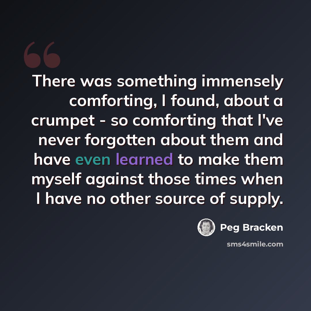 “There was something immensely comforting, I found, about a crumpet - so comforting that I've never forgotten about them and have even learned to make them myself against those times when I have no other source of supply.” quote by Peg Bracken