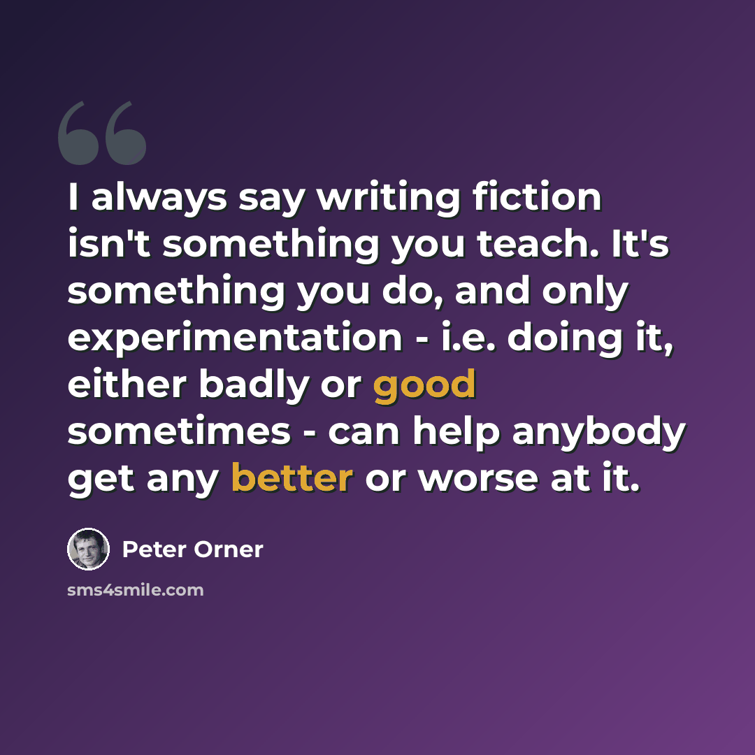 “I always say writing fiction isn't something you teach. It's something you do, and only experimentation - i.e. doing it, either badly or good sometimes - can help anybody get any better or worse at it.” quote by Peter Orner