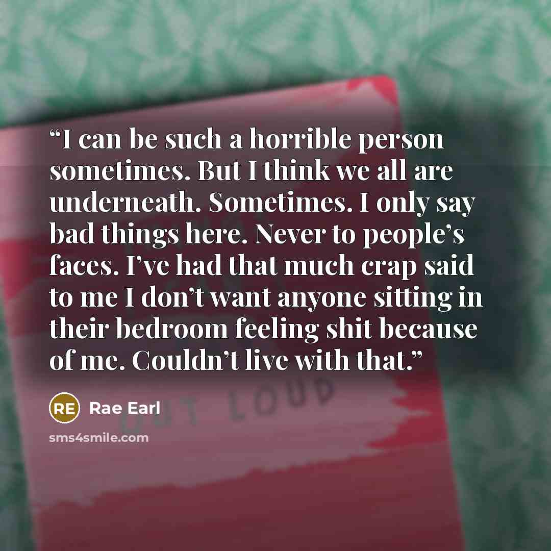 “I can be such a horrible person sometimes. But I think we all are underneath. Sometimes. I only say bad things here. Never to people’s faces. I’ve had that much crap said to me I don’t want anyone sitting in their bedroom feeling shit because of me. Couldn’t live with that.” quote by Rae Earl