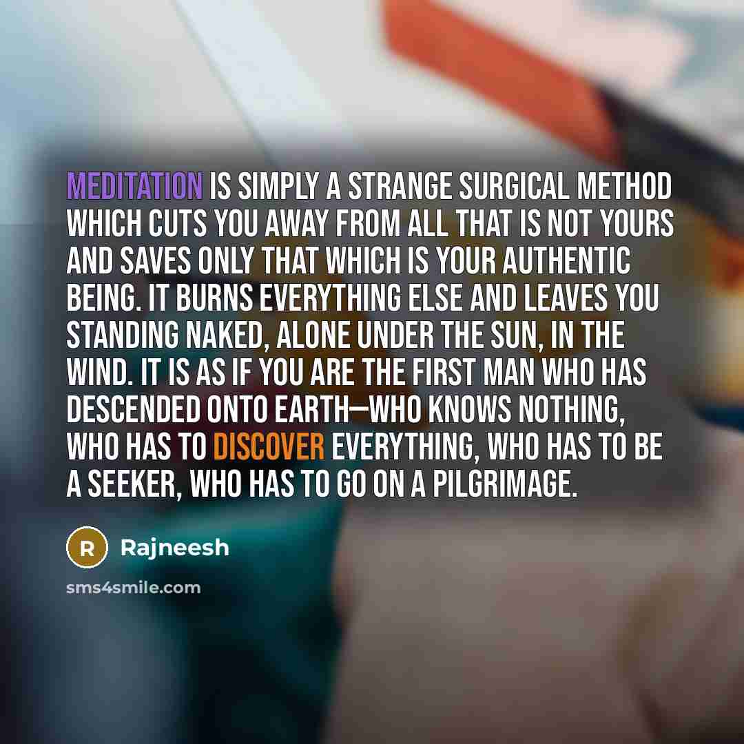 “Meditation is simply a strange surgical method which cuts you away from all that is not yours and saves only that which is your authentic being. It burns everything else and leaves you standing naked, alone under the sun, in the wind. It is as if you are the first man who has descended onto…” quote by Rajneesh