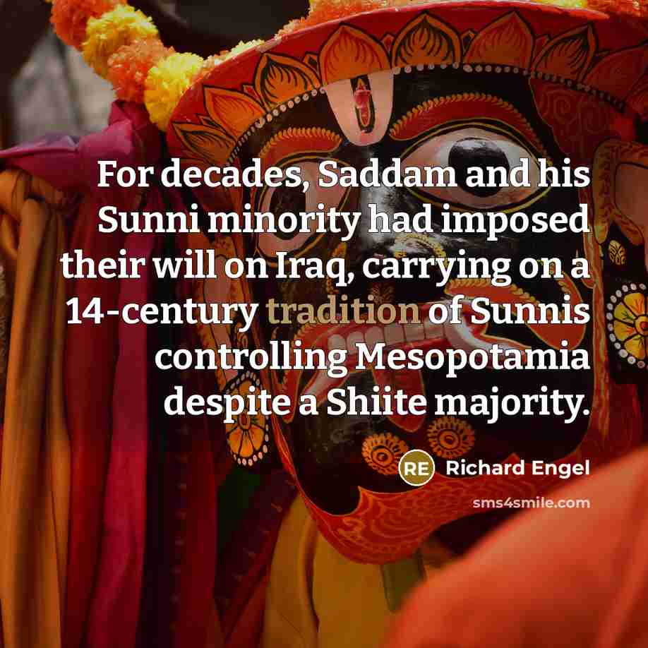 “For decades, Saddam and his Sunni minority had imposed their will on Iraq, carrying on a 14-century tradition of Sunnis controlling Mesopotamia despite a Shiite majority.” quote by Richard Engel