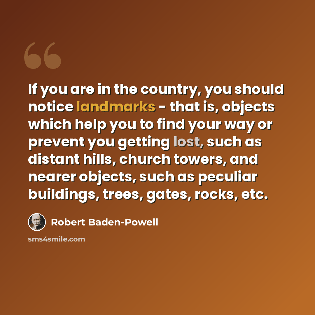 “If you are in the country, you should notice landmarks - that is, objects which help you to find your way or prevent you getting lost, such as distant hills, church towers, and nearer objects, such as peculiar buildings, trees, gates, rocks, etc.” quote by Robert Baden-Powell