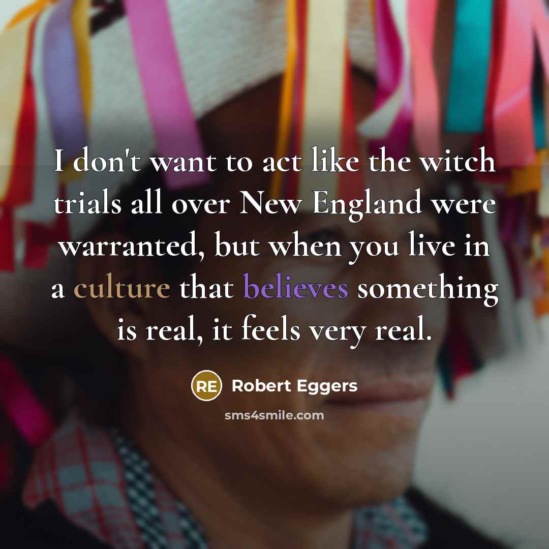 “I don't want to act like the witch trials all over New England were warranted, but when you live in a culture that believes something is real, it feels very real.” quote by Robert Eggers