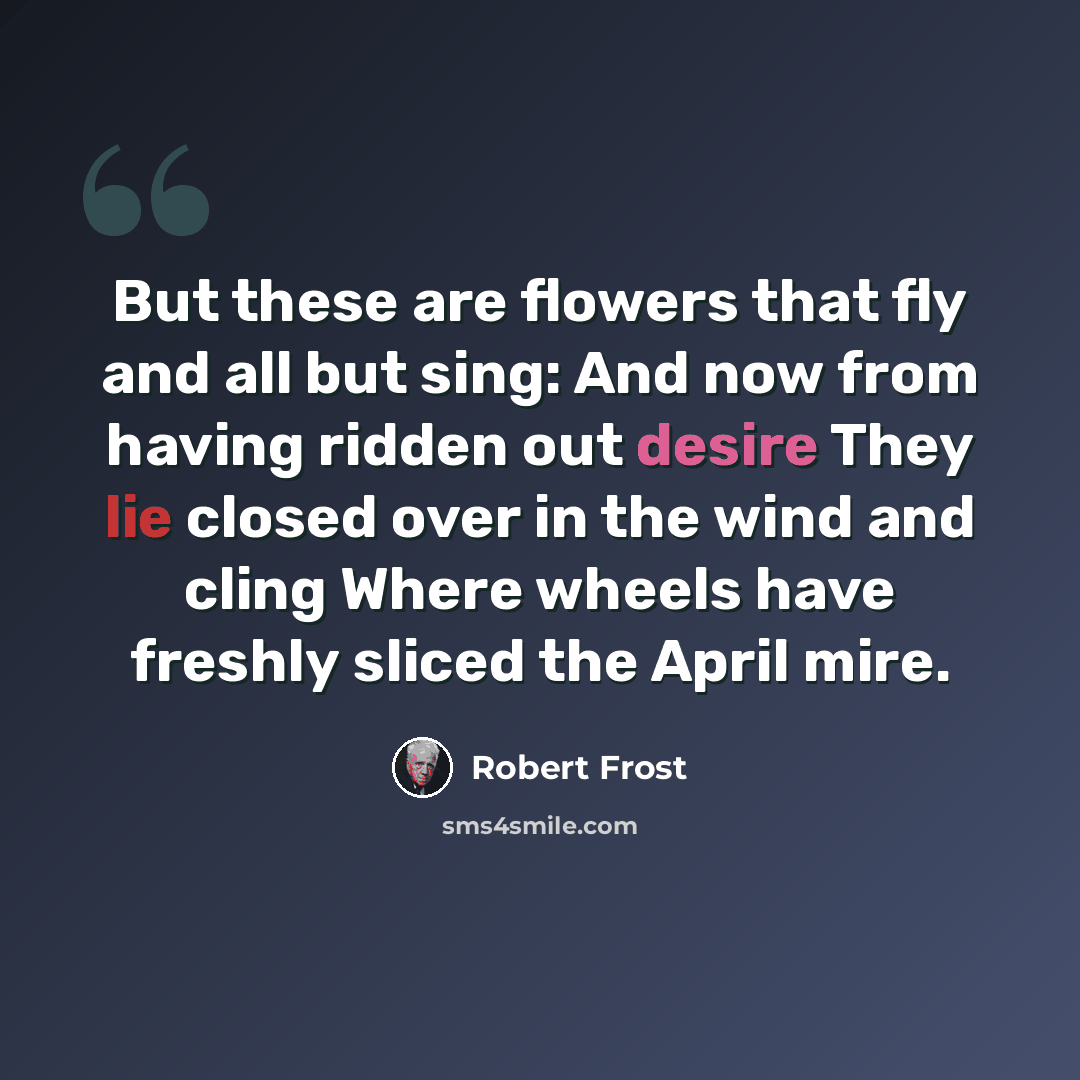 “But these are flowers that fly and all but sing: And now from having ridden out desire They lie closed over in the wind and cling Where wheels have freshly sliced the April mire.” quote by Robert Frost