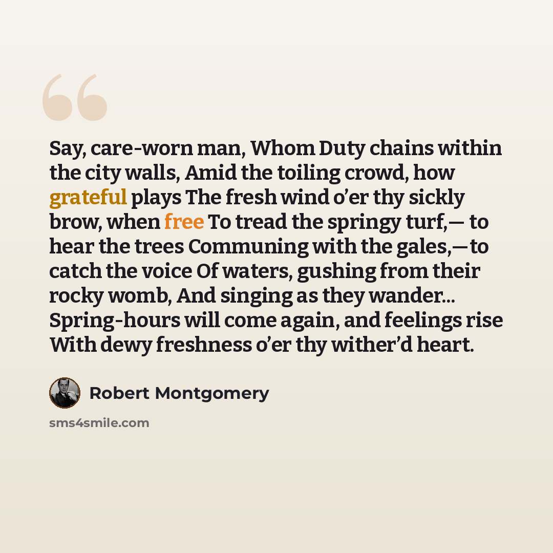 “Say, care-worn man, Whom Duty chains within the city walls, Amid the toiling crowd, how grateful plays The fresh wind o’er thy sickly brow, when free To tread the springy turf,— to hear the trees Communing with the gales,—to catch the voice Of waters, gushing from their rocky womb, And singing as…” quote by Robert Montgomery