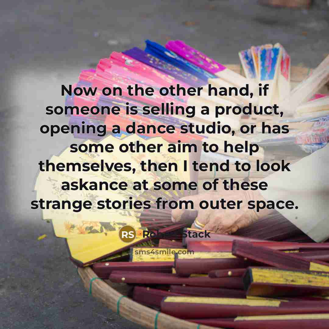 “Now on the other hand, if someone is selling a product, opening a dance studio, or has some other aim to help themselves, then I tend to look askance at some of these strange stories from outer space.” quote by Robert Stack