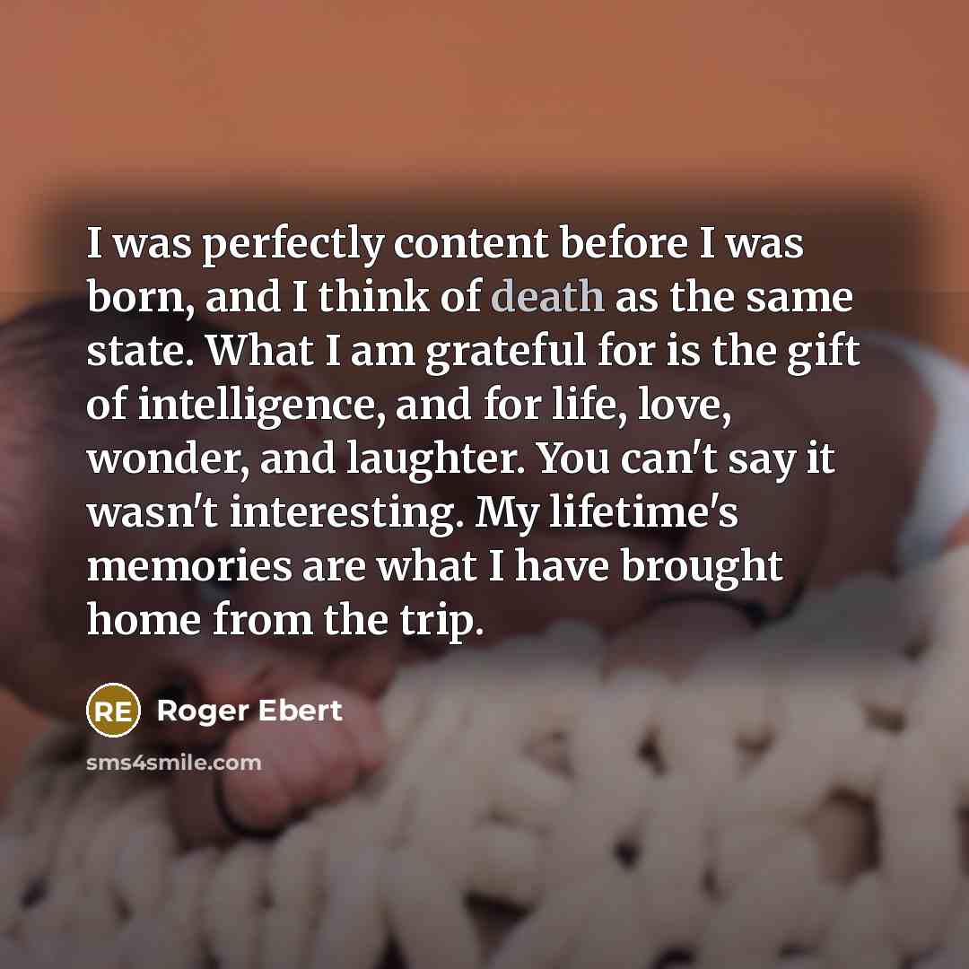“I was perfectly content before I was born, and I think of death as the same state. What I am grateful for is the gift of intelligence, and for life, love, wonder, and laughter. You can't say it wasn't interesting. My lifetime's memories are what I have brought home from the trip.” quote by Roger Ebert