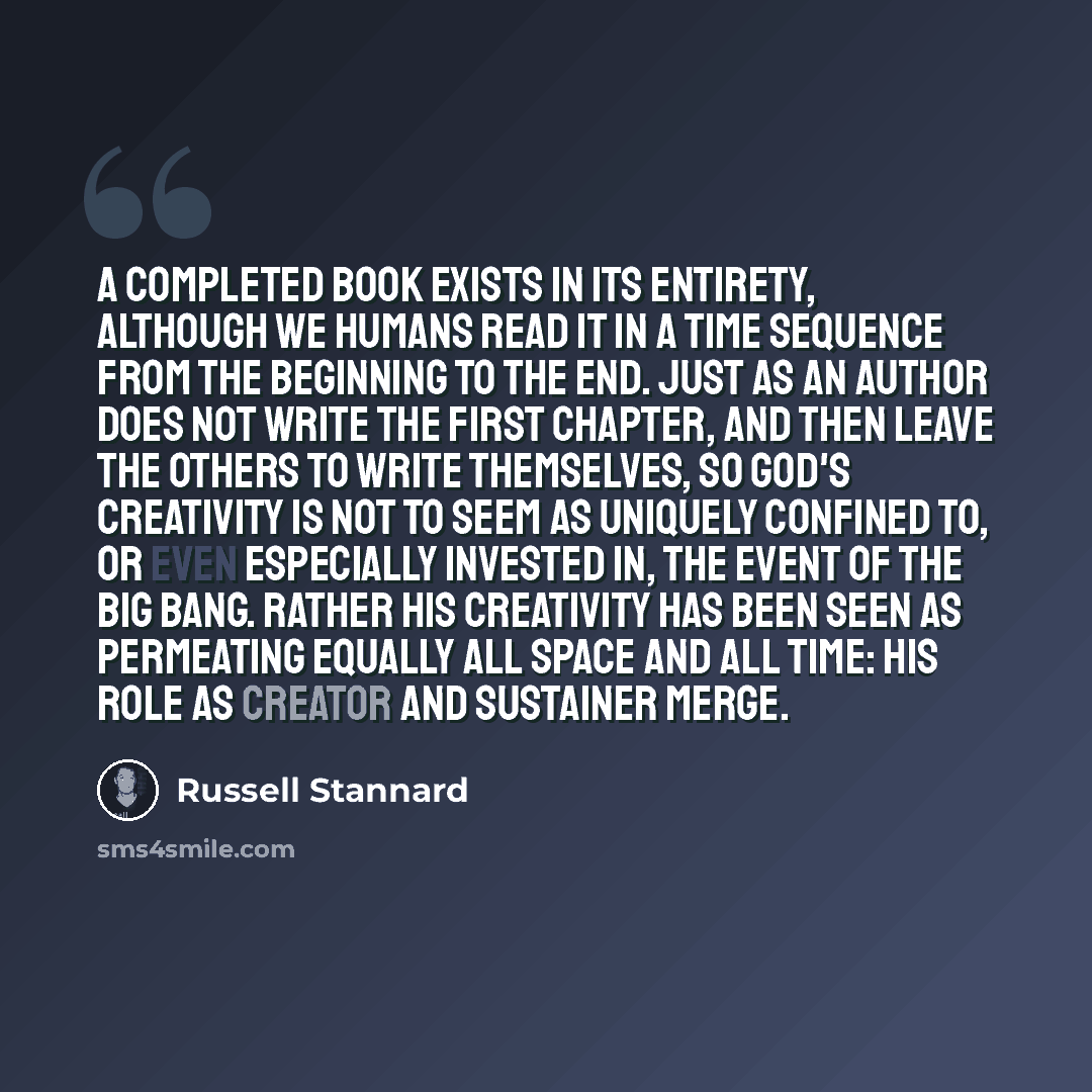 “A completed book exists in its entirety, although we humans read it in a time sequence from the beginning to the end. Just as an author does not write the first chapter, and then leave the others to write themselves, So God's creativity is not to seem as uniquely confined to, or even especially…” quote by Russell Stannard