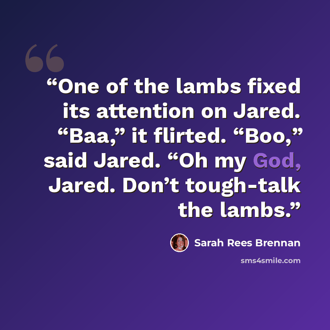 “One of the lambs fixed its attention on Jared. “Baa,” it flirted. “Boo,” said Jared. “Oh my God, Jared. Don’t tough-talk the lambs.” quote by Sarah Rees Brennan