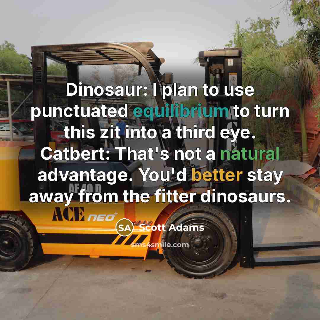 “Dinosaur: I plan to use punctuated equilibrium to turn this zit into a third eye. Catbert: That's not a natural advantage. You'd better stay away from the fitter dinosaurs.” quote by Scott Adams