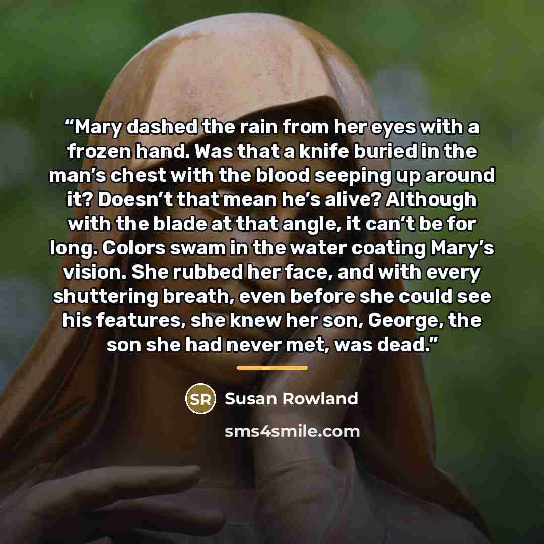 “Mary dashed the rain from her eyes with a frozen hand. Was that a knife buried in the man’s chest with the blood seeping up around it? Doesn’t that mean he’s alive? Although with the blade at that angle, it can’t be for long. Colors swam in the water coating Mary’s vision. She rubbed her face, and…” quote by Susan Rowland