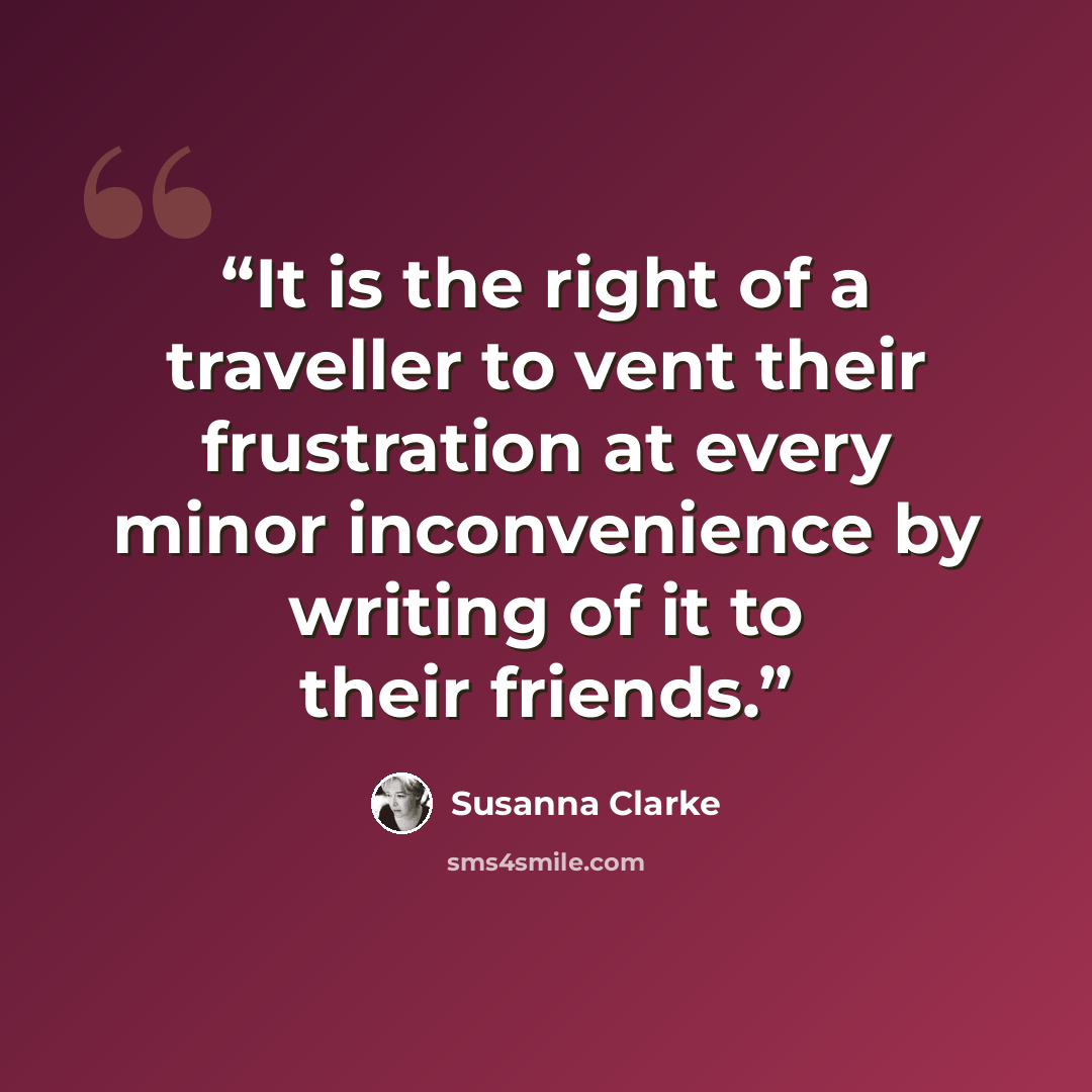 “It is the right of a traveller to vent their frustration at every minor inconvenience by writing of it to their friends.” quote by Susanna Clarke