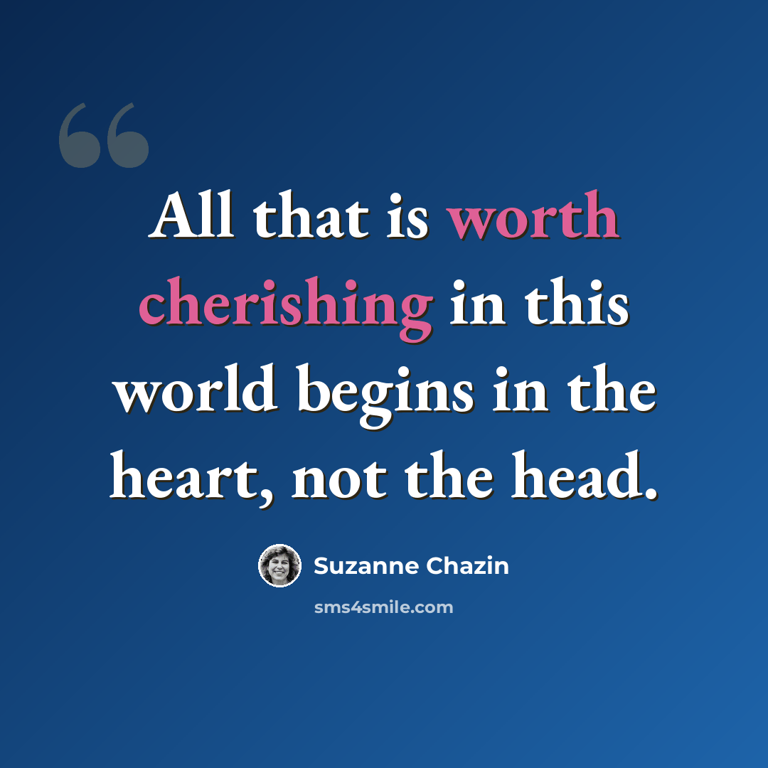 “All that is worth cherishing in this world begins in the heart, not the head.” quote by Suzanne Chazin