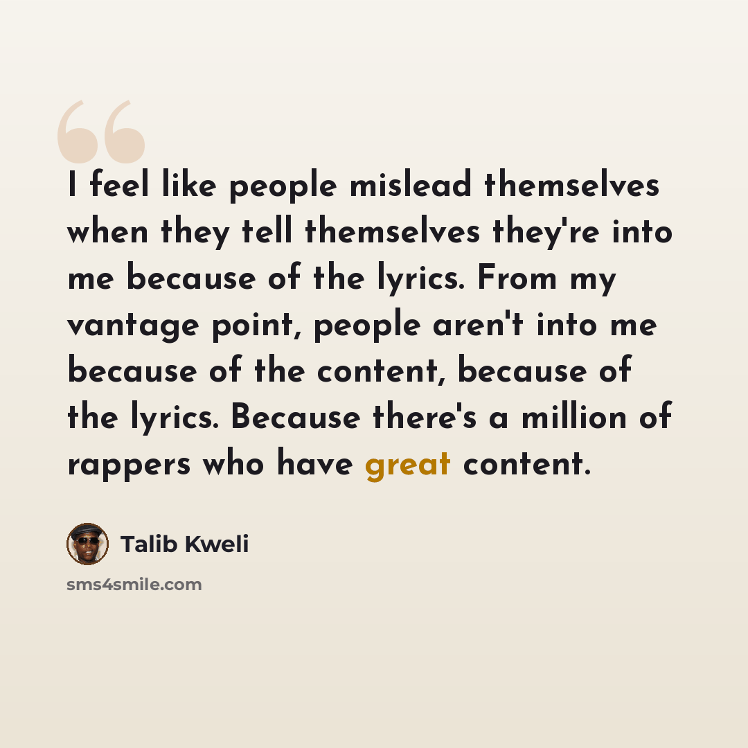 “I feel like people mislead themselves when they tell themselves they're into me because of the lyrics. From my vantage point, people aren't into me because of the content, because of the lyrics. Because there's a million of rappers who have great content.” quote by Talib Kweli